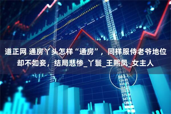 道正网 通房丫头怎样“通房”，同样服侍老爷地位却不如妾，结局悲惨_丫鬟_王熙凤_女主人