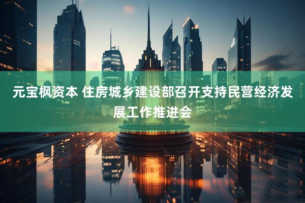 元宝枫资本 住房城乡建设部召开支持民营经济发展工作推进会