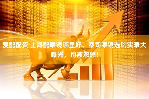爱配配资 上海配眼镜哪里好，蔡司眼镜选购实录大曝光，别被忽悠！