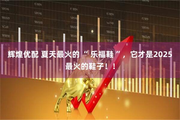 辉煌优配 夏天最火的 “ 乐福鞋 ”，它才是2025最火的鞋子！！