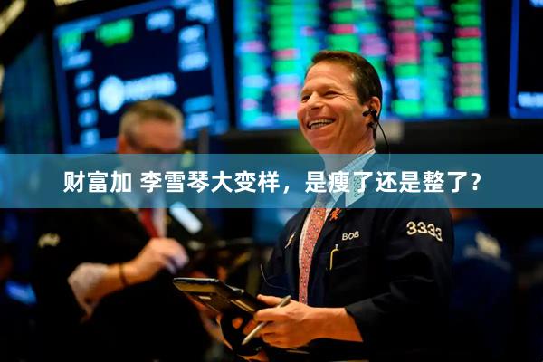 财富加 李雪琴大变样，是瘦了还是整了？