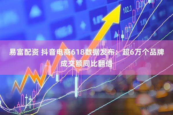 易富配资 抖音电商618数据发布：超6万个品牌成交额同比翻倍