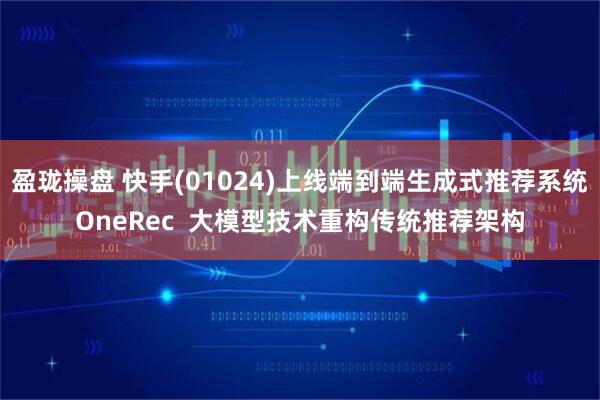 盈珑操盘 快手(01024)上线端到端生成式推荐系统OneRec  大模型技术重构传统推荐架构