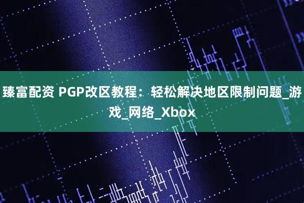 臻富配资 PGP改区教程：轻松解决地区限制问题_游戏_网络_Xbox