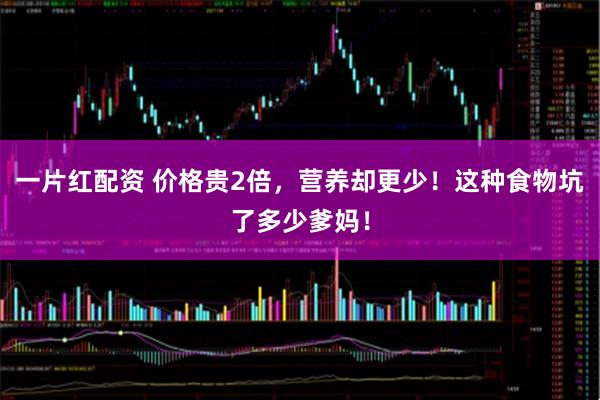 一片红配资 价格贵2倍，营养却更少！这种食物坑了多少爹妈！
