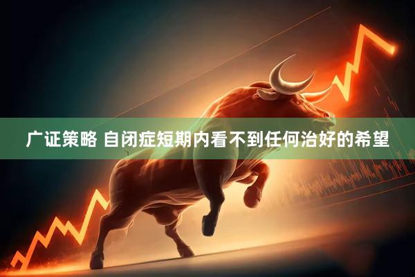 广证策略 自闭症短期内看不到任何治好的希望