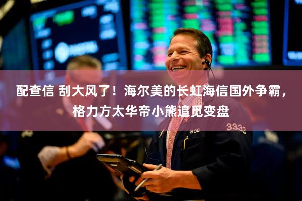 配查信 刮大风了！海尔美的长虹海信国外争霸，格力方太华帝小熊追觅变盘
