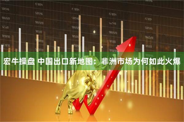 宏牛操盘 中国出口新地图：非洲市场为何如此火爆