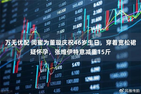 万无优配 闺蜜为董璇庆祝46岁生日，穿着宽松裙疑怀孕，张维伊特意减重15斤