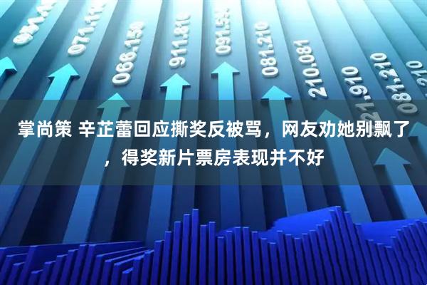 掌尚策 辛芷蕾回应撕奖反被骂，网友劝她别飘了，得奖新片票房表现并不好