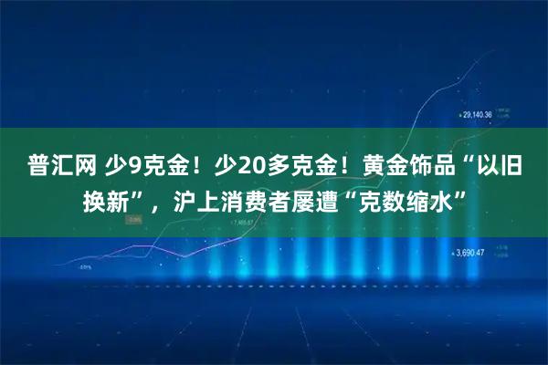 普汇网 少9克金！少20多克金！黄金饰品“以旧换新”，沪上消费者屡遭“克数缩水”
