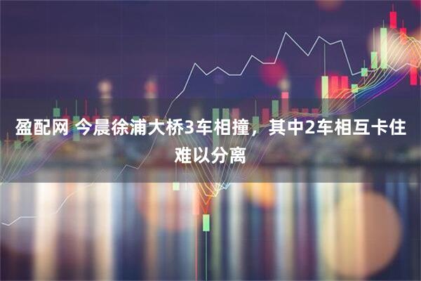 盈配网 今晨徐浦大桥3车相撞，其中2车相互卡住难以分离