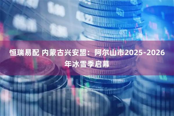 恒瑞易配 内蒙古兴安盟：阿尔山市2025-2026年冰雪季启幕