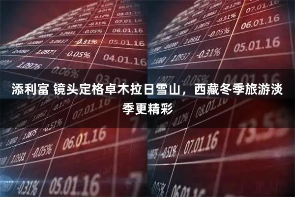 添利富 镜头定格卓木拉日雪山，西藏冬季旅游淡季更精彩