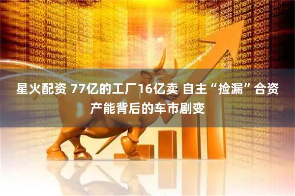 星火配资 77亿的工厂16亿卖 自主“捡漏”合资产能背后的车市剧变