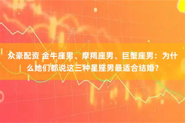 众豪配资 金牛座男、摩羯座男、巨蟹座男：为什么她们都说这三种星座男最适合结婚？