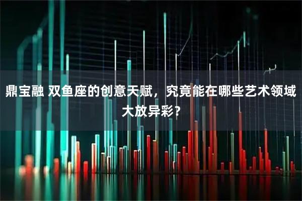 鼎宝融 双鱼座的创意天赋，究竟能在哪些艺术领域大放异彩？