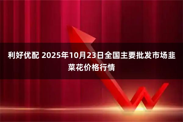 利好优配 2025年10月23日全国主要批发市场韭菜花价格行情