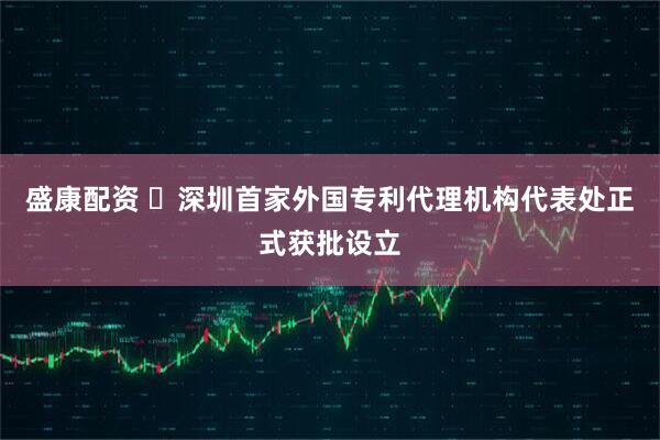 盛康配资 ​深圳首家外国专利代理机构代表处正式获批设立