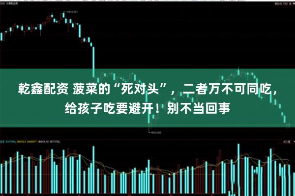 乾鑫配资 菠菜的“死对头”，二者万不可同吃，给孩子吃要避开！别不当回事