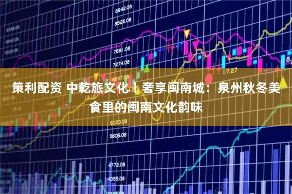 策利配资 中乾旅文化丨奢享闽南城：泉州秋冬美食里的闽南文化韵味