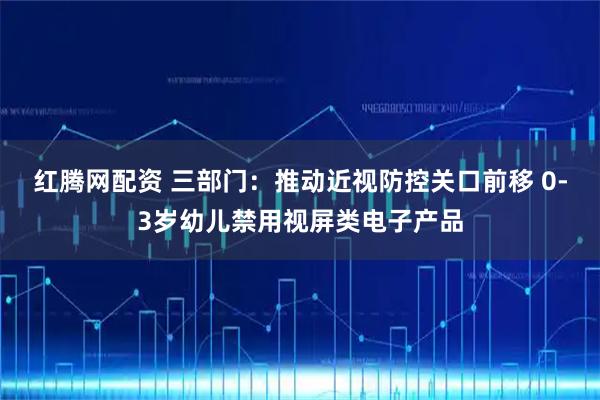 红腾网配资 三部门：推动近视防控关口前移 0-3岁幼儿禁用视屏类电子产品