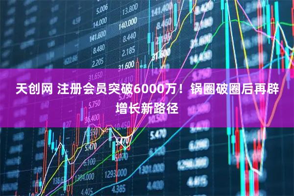 天创网 注册会员突破6000万！锅圈破圈后再辟增长新路径