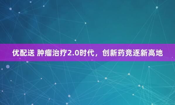 优配送 肿瘤治疗2.0时代，创新药竞逐新高地