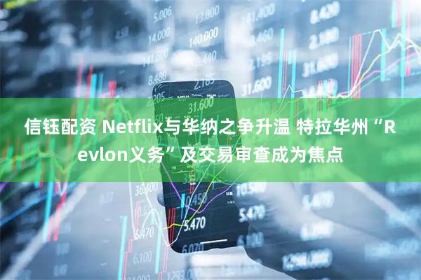 信钰配资 Netflix与华纳之争升温 特拉华州“Revlon义务”及交易审查成为焦点