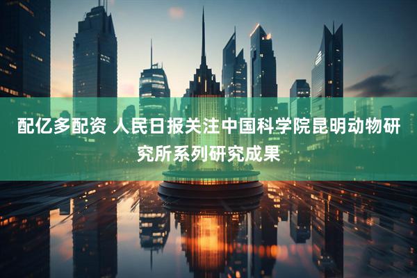 配亿多配资 人民日报关注中国科学院昆明动物研究所系列研究成果