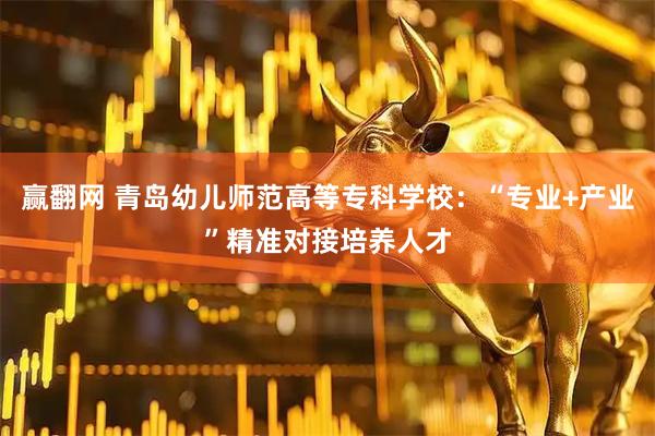 赢翻网 青岛幼儿师范高等专科学校：“专业+产业”精准对接培养人才