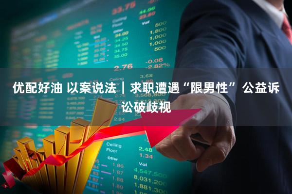 优配好油 以案说法｜求职遭遇“限男性” 公益诉讼破歧视