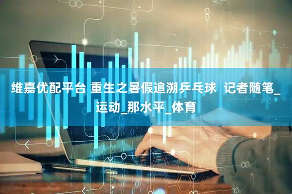 维嘉优配平台 重生之暑假追溯乒乓球  记者随笔_运动_那水平_体育