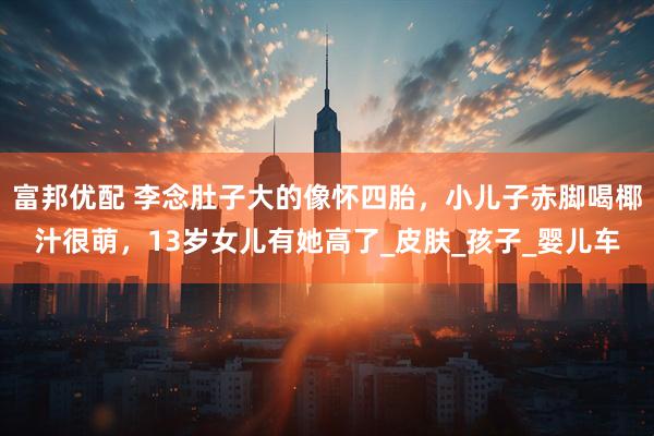 富邦优配 李念肚子大的像怀四胎，小儿子赤脚喝椰汁很萌，13岁女儿有她高了_皮肤_孩子_婴儿车